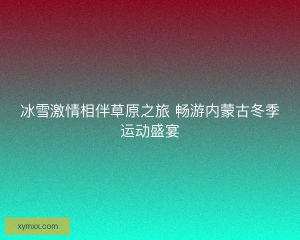 冰雪激情相伴草原之旅 畅游内蒙古冬季运动盛宴
