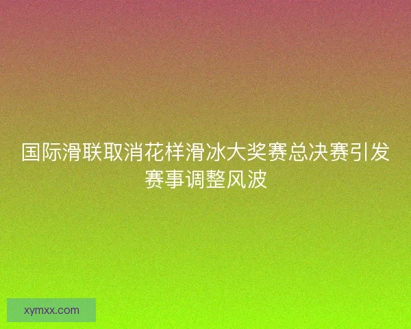 国际滑联取消花样滑冰大奖赛总决赛引发赛事调整风波