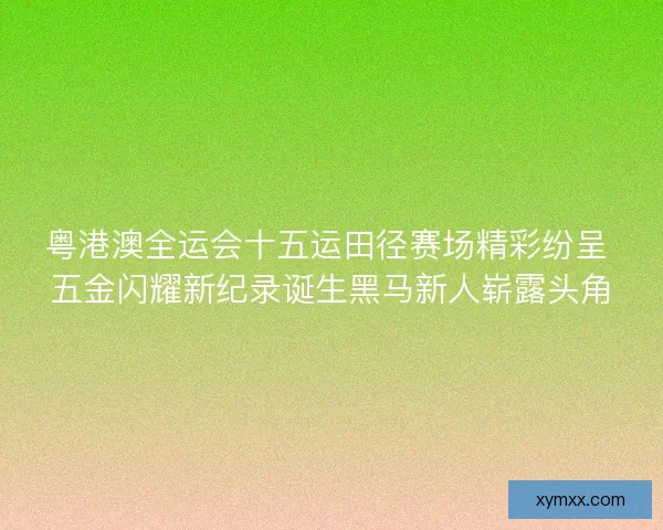 粤港澳全运会十五运田径赛场精彩纷呈 五金闪耀新纪录诞生黑马新人崭露头角