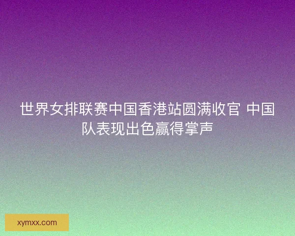 世界女排联赛中国香港站圆满收官 中国队表现出色赢得掌声